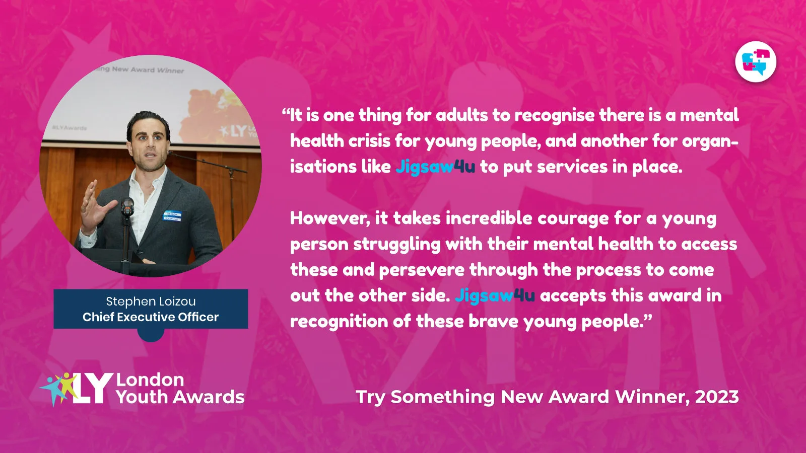 “It is one thing for adults to recognise there is a mental health crisis for young people, and another for organisations like Jigsaw4u to put services in place. However, it takes incredible courage for a young person struggling with their mental health to access these and persevere through the process to come out the other side. Jigsaw4u accept this award in recognition of these brave young people.”